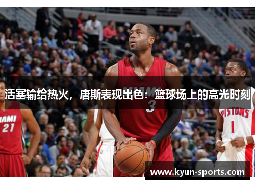 活塞输给热火，唐斯表现出色：篮球场上的高光时刻