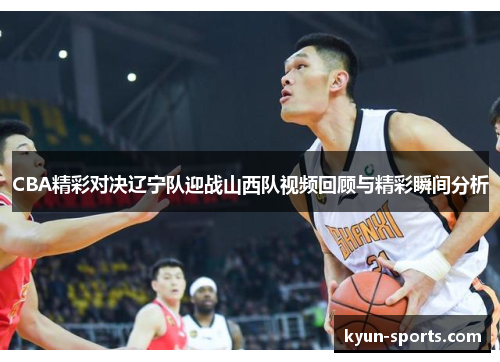 CBA精彩对决辽宁队迎战山西队视频回顾与精彩瞬间分析