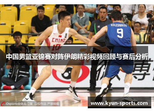 中国男篮亚锦赛对阵伊朗精彩视频回顾与赛后分析